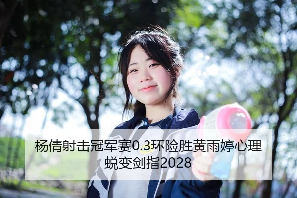 杨倩射击冠军赛0.3环险胜黄雨婷心理蜕变剑指2028